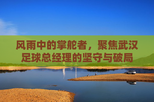 风雨中的掌舵者，聚焦武汉足球总经理的坚守与破局
