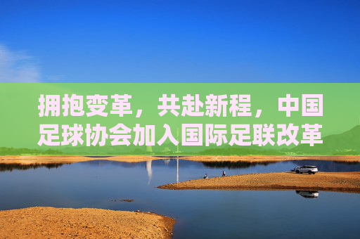 拥抱变革，共赴新程，中国足球协会加入国际足联改革阵营，重塑亚洲足球格局