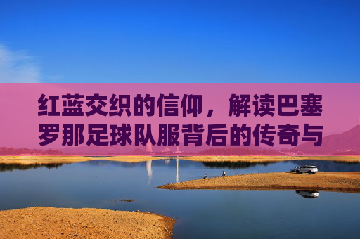 红蓝交织的信仰，解读巴塞罗那足球队服背后的传奇与美学