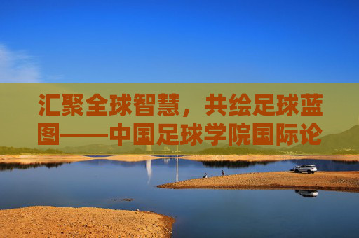 汇聚全球智慧，共绘足球蓝图——中国足球学院国际论坛侧记