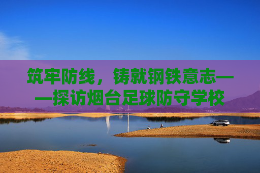 筑牢防线,铸就钢铁意志——探访烟台足球防守学校