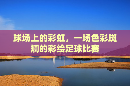 球场上的彩虹,一场色彩斑斓的彩绘足球比赛