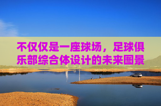 不仅仅是一座球场,足球俱乐部综合体设计的未来图景
