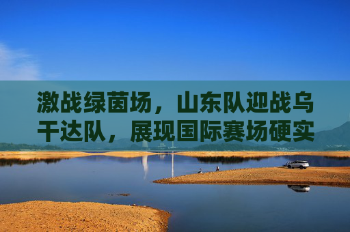 激战绿茵场,山东队迎战乌干达队,展现国际赛场硬实力