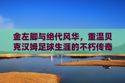 金左脚与绝代风华，重温贝克汉姆足球生涯的不朽传奇