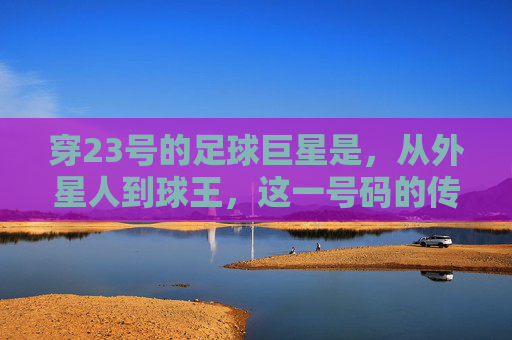 穿23号的足球巨星是，从外星人到球王，这一号码的传奇史诗