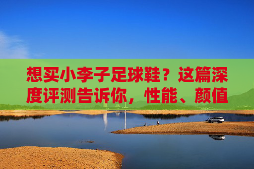 想买小李子足球鞋?这篇深度评测告诉你,性能、颜值与实战体验全解析
