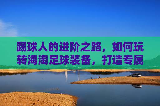 踢球人的进阶之路,如何玩转海淘足球装备,打造专属球鞋库