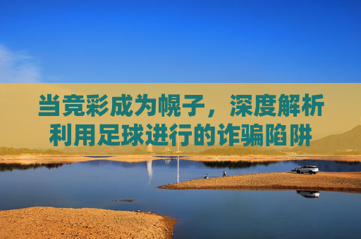 当竞彩成为幌子,深度解析利用足球进行的诈骗陷阱