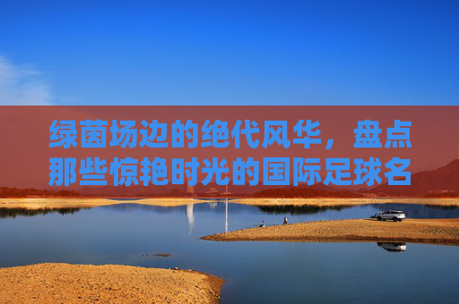 绿茵场边的绝代风华,盘点那些惊艳时光的国际足球名模宝贝