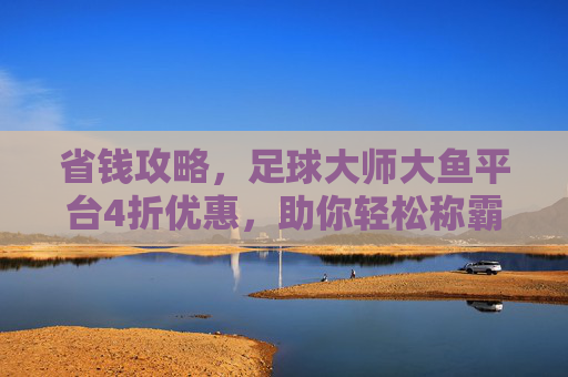 省钱攻略,足球大师大鱼平台4折优惠,助你轻松称霸绿茵场!