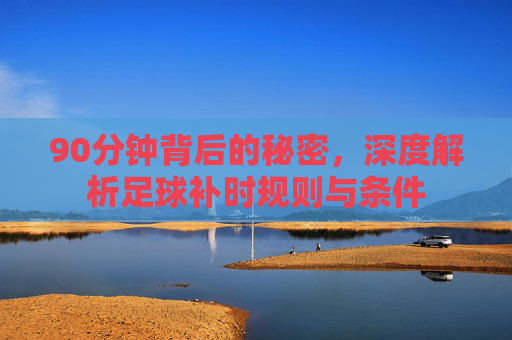 90分钟背后的秘密,深度解析足球补时规则与条件