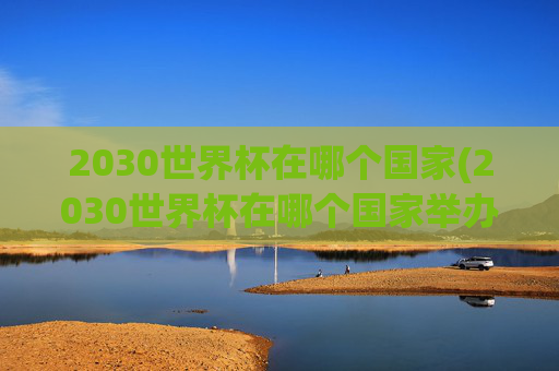2030世界杯在哪个国家(2030世界杯在哪个国家举办)