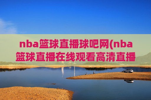 nba篮球直播球吧网(nba篮球直播在线观看高清直播视频)