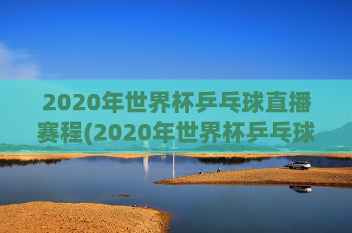 2020年世界杯乒乓球直播赛程(2020年世界杯乒乓球直播赛程表)