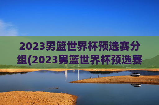 2023男篮世界杯预选赛分组(2023男篮世界杯预选赛分组表)