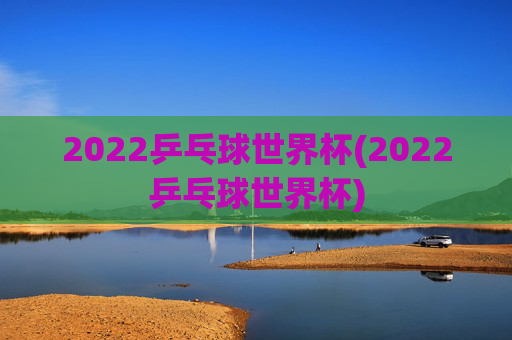 2022乒乓球世界杯(2022乒乓球世界杯)