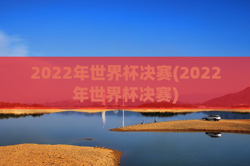 2022年世界杯决赛(2022年世界杯决赛)