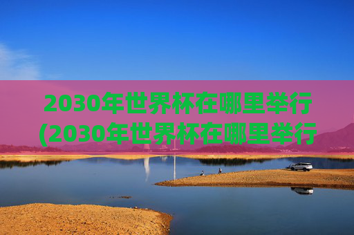 2030年世界杯在哪里举行(2030年世界杯在哪里举行)
