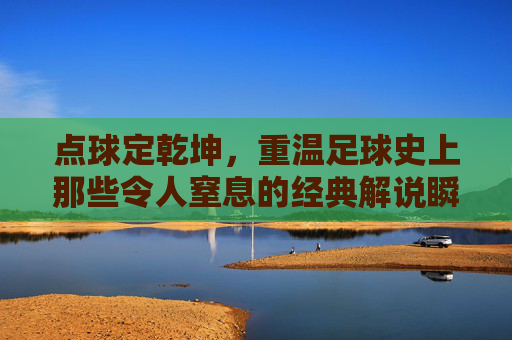 点球定乾坤,重温足球史上那些令人窒息的经典解说瞬间