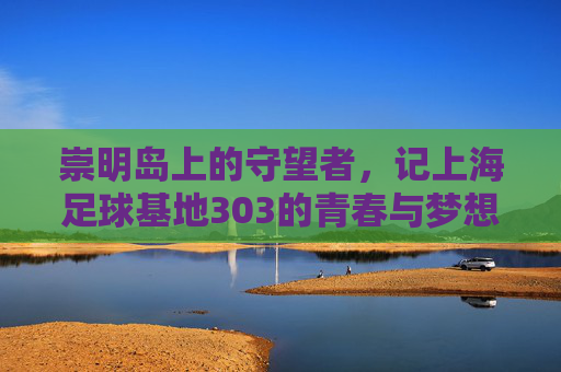崇明岛上的守望者,记上海足球基地303的青春与梦想