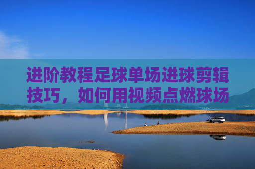 进阶教程足球单场进球剪辑技巧,如何用视频点燃球场激情?