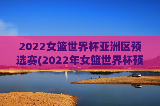 2022女篮世界杯亚洲区预选赛(2022年女篮世界杯预选赛)