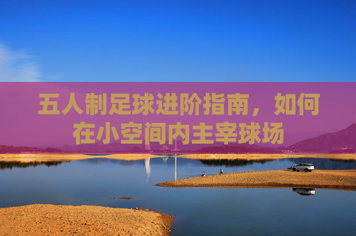 五人制足球进阶指南,如何在小空间内主宰球场