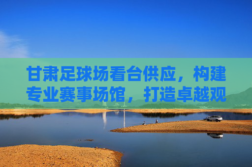 甘肃足球场看台供应,构建专业赛事场馆,打造卓越观赛体验