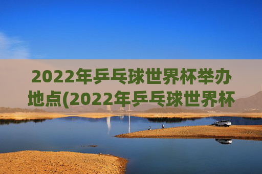 2022年乒乓球世界杯举办地点(2022年乒乓球世界杯举办地点在哪里)