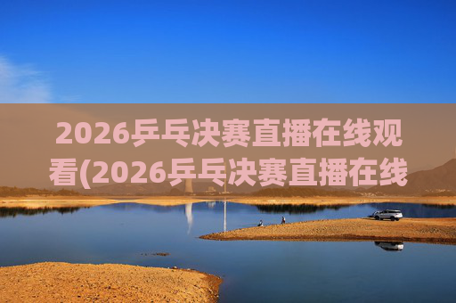 2026乒乓决赛直播在线观看(2026乒乓决赛直播在线观看王楚钦)