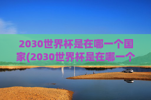 2030世界杯是在哪一个国家(2030世界杯是在哪一个国家举办的)