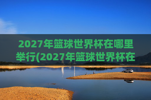 2027年篮球世界杯在哪里举行(2027年篮球世界杯在哪里举行呢)