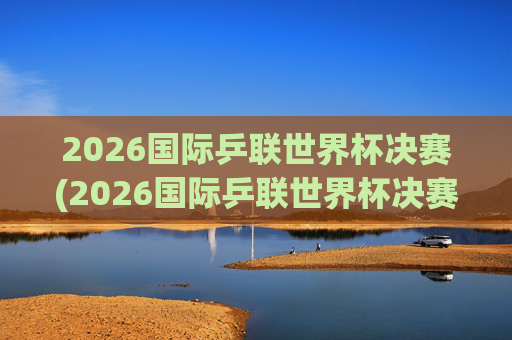2026国际乒联世界杯决赛(2026国际乒联世界杯决赛时间)