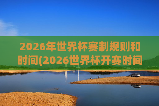 2026年世界杯赛制规则和时间(2026世界杯开赛时间)
