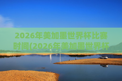 2026年美加墨世界杯比赛时间(2026年美加墨世界杯)