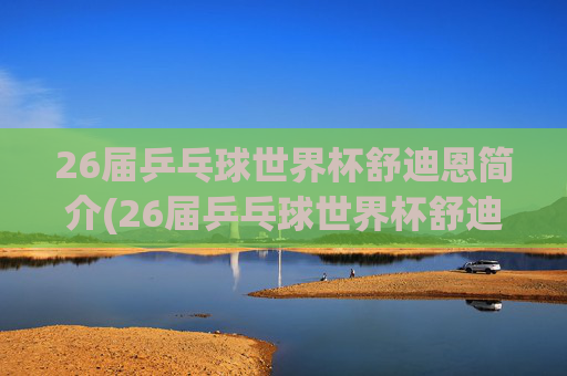 26届乒乓球世界杯舒迪恩简介(26届乒乓球世界杯舒迪恩简介视频)