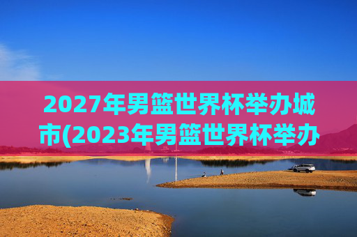 2027年男篮世界杯举办城市(2023年男篮世界杯举办城市)