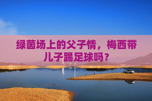 绿茵场上的父子情,梅西带儿子踢足球吗?