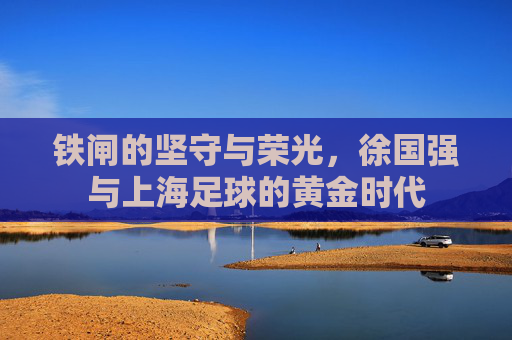 铁闸的坚守与荣光，徐国强与上海足球的黄金时代