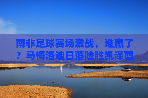 南非足球赛场激战，谁赢了？马梅洛迪日落险胜凯泽酋长