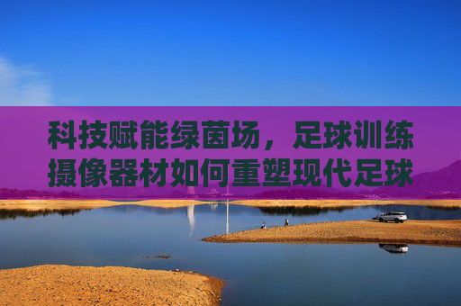 科技赋能绿茵场,足球训练摄像器材如何重塑现代足球