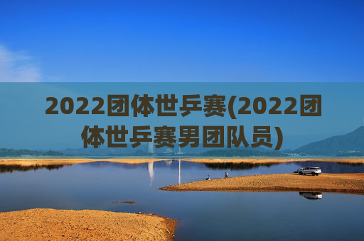 2022团体世乒赛(2022团体世乒赛男团队员)