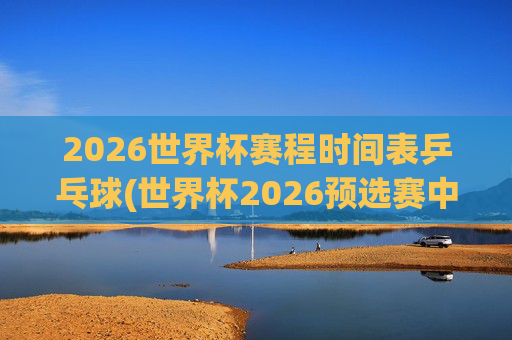 2026世界杯赛程时间表乒乓球(世界杯2026预选赛中国队赛程)