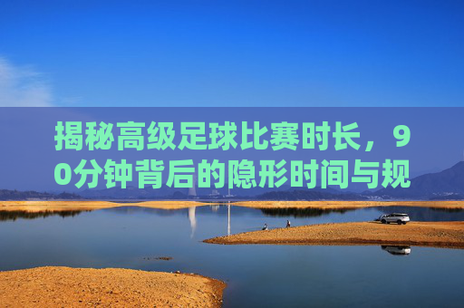 揭秘高级足球比赛时长,90分钟背后的隐形时间与规则
