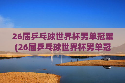 26届乒乓球世界杯男单冠军(26届乒乓球世界杯男单冠军是谁)