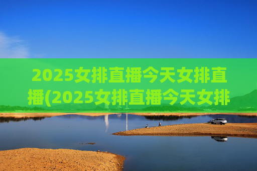 2025女排直播今天女排直播(2025女排直播今天女排直播在哪看)