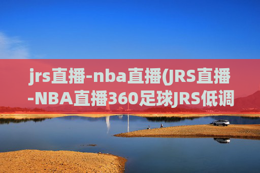 jrs直播-nba直播(JRS直播-NBA直播360足球JRS低调看高清(无插件))