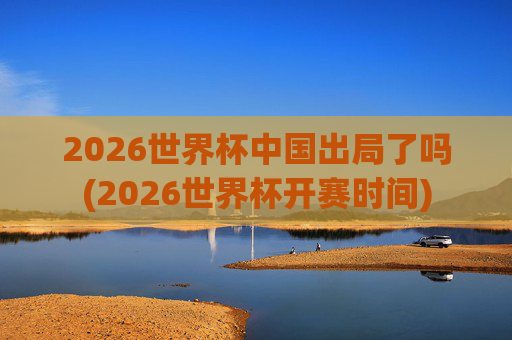 2026世界杯中国出局了吗(2026世界杯开赛时间)