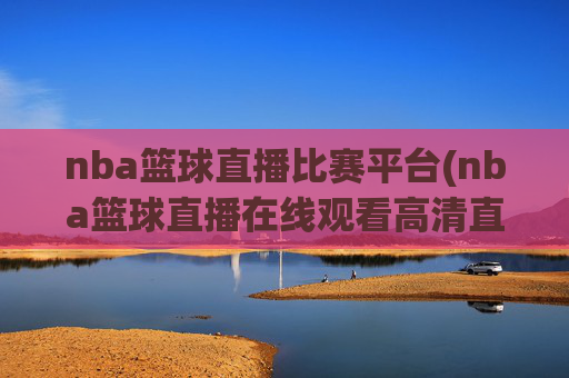 nba篮球直播比赛平台(nba篮球直播在线观看高清直播视频)
